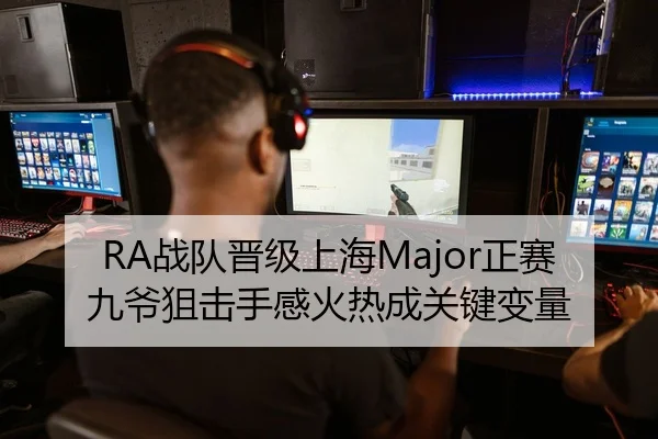 RA战队晋级上海Major正赛 九爷狙击手感火热成关键变量